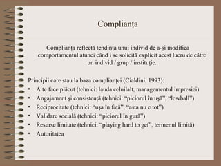 Complianţa Complianţa reflectă tendinţa unui individ de a-şi modifica comportamentul atunci când i se solicită explicit acest lucru de către un individ / grup / instituţie. Principii care stau la baza complianţei (Cialdini, 1993): A te face plăcut (tehnici: lauda celuilalt, managementul impresiei) Angajament şi consistenţă (tehnici: “piciorul în uşă”, “lowball”) Reciprocitate (tehnici: “uşa în faţă”, “asta nu e tot”) Validare socială (tehnici: “piciorul în gură”) Resurse limitate (tehnici: “playing hard to get”, termenul limită) Autoritatea 
