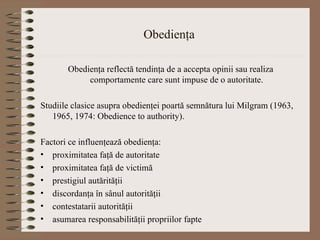 Obedienţa  Obedienţa  reflectă tendinţa de a accepta opinii sau  realiza  comportamente care sunt impuse de o autoritate . Studiile clasice asupra obedienţei poartă semnătura lui Milgram (1963, 1965, 1974: Obedience to authority).   Factori ce influenţează obedienţa: proximitatea faţă de autoritate proximitatea faţă de victimă prestigiul autărităţii discordanţa în sânul autorităţii contestatarii autorităţii asumarea responsabilităţii propriilor fapte 