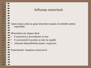 Influenţa minoritară Apare atunci când un grup minoritar reuşeşte să schimbe opinia majorităţii. Minoritatea are impact dacă: E puternică şi încrezătoare în sine E consistentă în poziţia sa (dar nu rigidă) Afişează disponibilitate pentru  negociere Experimente: imaginea consecutivă. 