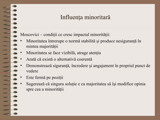 Influenţa minoritară Moscovici – condiţii ce cresc impactul minorităţii: Minoritatea întrerupe o normă stabilită şi produce nesiguranţă în mintea majorităţii Minoritatea se face vizibilă, atrage atenţia Arată că există o alternativă coerentă Demonstrează siguranţă, încredere şi angajament în propriul punct de vedere Este fermă pe poziţii Sugerează că singura soluţie e ca majoritatea să îşi modifice opinia spre cea a minorităţii 