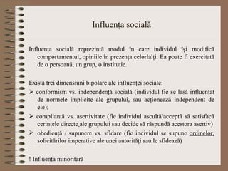 Influenţa socială Influenţa socială reprezintă modul în care individul îşi modifică comportamentul, opiniile în prezenţa celorlalţi. Ea poate fi exercitată de o persoană, un grup, o instituţie. Există t re i dimensiuni bipolare ale influenţei sociale:    conform ism  vs. independenţă socială (individul fie se lasă influenţat de normele implicite ale grupului, sau acţionează independent de ele);    complianţă vs. asertivitate (fie individul ascultă/acceptă să satisfacă cerinţele directe   ale grupului sau decide să răspundă acestora asertiv) obedienţă / supunere vs. sfidare (fie individul se supune  ordinelor,  solicitărilor imperative  ale unei autorităţi  sau le sfidează) ! Influenţa minoritară 