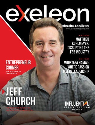 Embracing Excellence
www.exeleonmagazine.com
Jeff
Church
Matthieu
Kohlmeyer:
Disrupting the
F&B Industry
IN - FOUCS
T R A N S F O R M I N G T H E
B E V E R A G E S I N D U S T R Y
Entrepreneur
Corner
THE JOURNEY OF
FRAN MAIER
Influenti l
a
L E A D E R T O F O L L O W
I N 2 0 2 2
Moustafa Hamwi:
Where Passion
Meets Leadership
IN - FOUCS
 