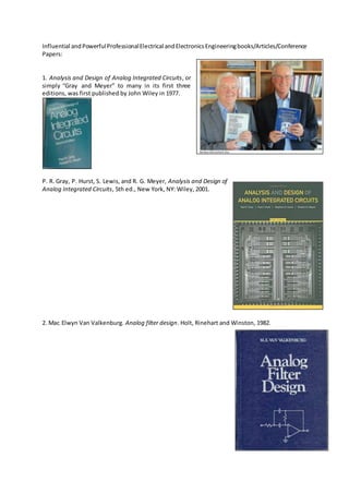 Influential andPowerfulProfessionalElectrical andElectronicsEngineeringbooks/Articles/Conference
Papers:
1. Analysis and Design of Analog Integrated Circuits, or
simply “Gray and Meyer” to many in its first three
editions, was first published by John Wiley in 1977.
P. R. Gray, P. Hurst, S. Lewis, and R. G. Meyer, Analysis and Design of
Analog Integrated Circuits, 5th ed., New York, NY: Wiley, 2001.
2. Mac Elwyn Van Valkenburg. Analog filter design. Holt, Rinehart and Winston, 1982.
 