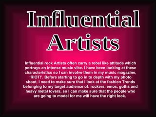 Influential  Artists Influential rock Artists often carry a rebel like attitude which portrays an intense music vibe. I have been looking at these characteristics so I can involve them in my music magazine, ‘RIOT!’. Before starting to go in to depth with my photo shoot, I need to make sure that I look at the fashion Trends belonging to my target audience of: rockers, emos, goths and heavy metal lovers, so I can make sure that the people who are going to model for me will have the right look.  