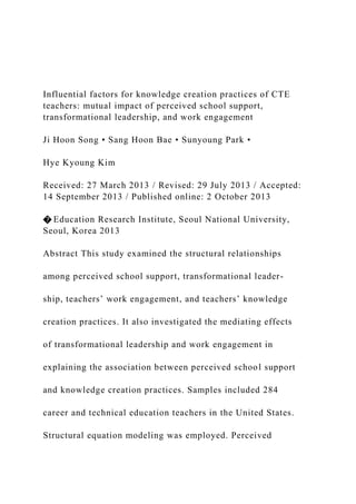 Influential factors for knowledge creation practices of CTE
teachers: mutual impact of perceived school support,
transformational leadership, and work engagement
Ji Hoon Song • Sang Hoon Bae • Sunyoung Park •
Hye Kyoung Kim
Received: 27 March 2013 / Revised: 29 July 2013 / Accepted:
14 September 2013 / Published online: 2 October 2013
� Education Research Institute, Seoul National University,
Seoul, Korea 2013
Abstract This study examined the structural relationships
among perceived school support, transformational leader-
ship, teachers’ work engagement, and teachers’ knowledge
creation practices. It also investigated the mediating effects
of transformational leadership and work engagement in
explaining the association between perceived school support
and knowledge creation practices. Samples included 284
career and technical education teachers in the United States.
Structural equation modeling was employed. Perceived
 