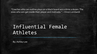 Influential Female
Athletes
By: Ashley Lee
“Coaches who can outline plays on a black board are a dime a dozen.The
ones who win get inside their player and motivate.” –Vince Lombardi
 