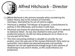 Alfred Hitchcock - Director
                "There is no terror in the bang, only in the anticipation of it."




• Alfred Hitchcock is the primary example when considering the
  auteur theory, due to his mastery of cinematic
  technique, illustrated by his use of camera angles.
• Hitchcock is labelled ‘The Master of Suspense’, a hard element to
  portray in film effectively, and he does it with ease.
• Hitchcock was known for planning every shot of his films in advance
  to extensive detail , he was also involved in every part of the
  production process. He did not allow producers to re-shoot or re-
  cut any part of his films.
• This time consuming method is valuable to consider for our
  project, since this was one of the reasons Hitchcock’s films were so
  successful, every detail was planned precisely and carefully.
  However we are not experienced enough to go to the extreme of
  disallowing re-cuts and re-shoots, as this could enhance our
  production.
 