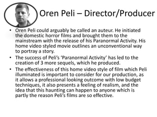 Oren Peli – Director/Producer
• Oren Peli could arguably be called an auteur. He initiated
  the domestic horror films and brought them to the
  mainstream with the release of his Paranormal Activity. His
  home video styled movie outlines an unconventional way
  to portray a story.
• The success of Peli’s ‘Paranormal Activity’ has led to the
  creation of 3 more sequels, which he produced.
• The effectiveness of this home video style of film which Peli
  illuminated is important to consider for our production, as
  it allows a professional looking outcome with low budget
  techniques, it also presents a feeling of realism, and the
  idea that this haunting can happen to anyone which is
  partly the reason Peli’s films are so effective.
 