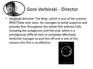 Gore Verbinski - Director
• Verbinski directed ‘The Ring’, which is one of the scariest
  films I have ever seen. He manages to build suspense and
  provoke fear throughout the whole film without fully
  revealing the antagonist until the end, which is a
  prestigiously difficult task to complete effectively.
  Verbinski manages to pull this off and is one of the
  reasons this film is so effective.
 