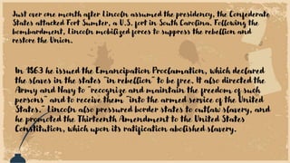 Just over one month after Lincoln assumed the presidency, the Confederate
States attacked Fort Sumter, a U.S. fort in South Carolina. Following the
bombardment, Lincoln mobilized forces to suppress the rebellion and
restore the Union.
In 1863 he issued the Emancipation Proclamation, which declared
the slaves in the states "in rebellion" to be free. It also directed the
Army and Navy to "recognize and maintain the freedom of such
persons" and to receive them "into the armed service of the United
States." Lincoln also pressured border states to outlaw slavery, and
he promoted the Thirteenth Amendment to the United States
Constitution, which upon its ratification abolished slavery.
 
