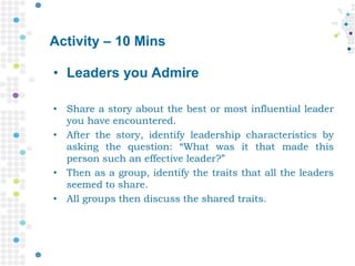Activity – 10 Mins
• Leaders you Admire
• Share a story about the best or most influential leader
you have encountered.
• After the story, identify leadership characteristics by
asking the question: “What was it that made this
person such an effective leader?”
• Then as a group, identify the traits that all the leaders
seemed to share.
• All groups then discuss the shared traits.
 
