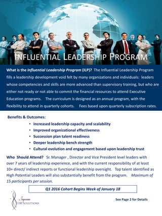 INFLUENTIAL LEADERSHIP PROGRAM
What is the Influential Leadership Program (ILP)? The Influential Leadership Program
fills a leadership development void felt by many organizations and individuals: leaders
whose competencies and skills are more advanced than supervisory training, but who are
either not ready or not able to commit the financial resources to attend Executive
Education programs. The curriculum is designed as an annual program, with the
flexibility to attend in quarterly cohorts. Fees based upon quarterly subscription rates.
Q1 2016 Cohort Begins Week of January 18
Benefits & Outcomes:
• Increased leadership capacity and scalability
• Improved organizational effectiveness
• Succession plan talent readiness
• Deeper leadership bench strength
• Cultural evolution and engagement based upon leadership trust
Who Should Attend? Sr. Manager , Director and Vice President level leaders with
over 7 years of leadership experience, and with the current responsibility of at least
10+ direct/ indirect reports or functional leadership oversight. Top talent identified as
High Potential Leaders will also substantially benefit from the program. Maximum of
15 participants per session.
See Page 2 for Details
 