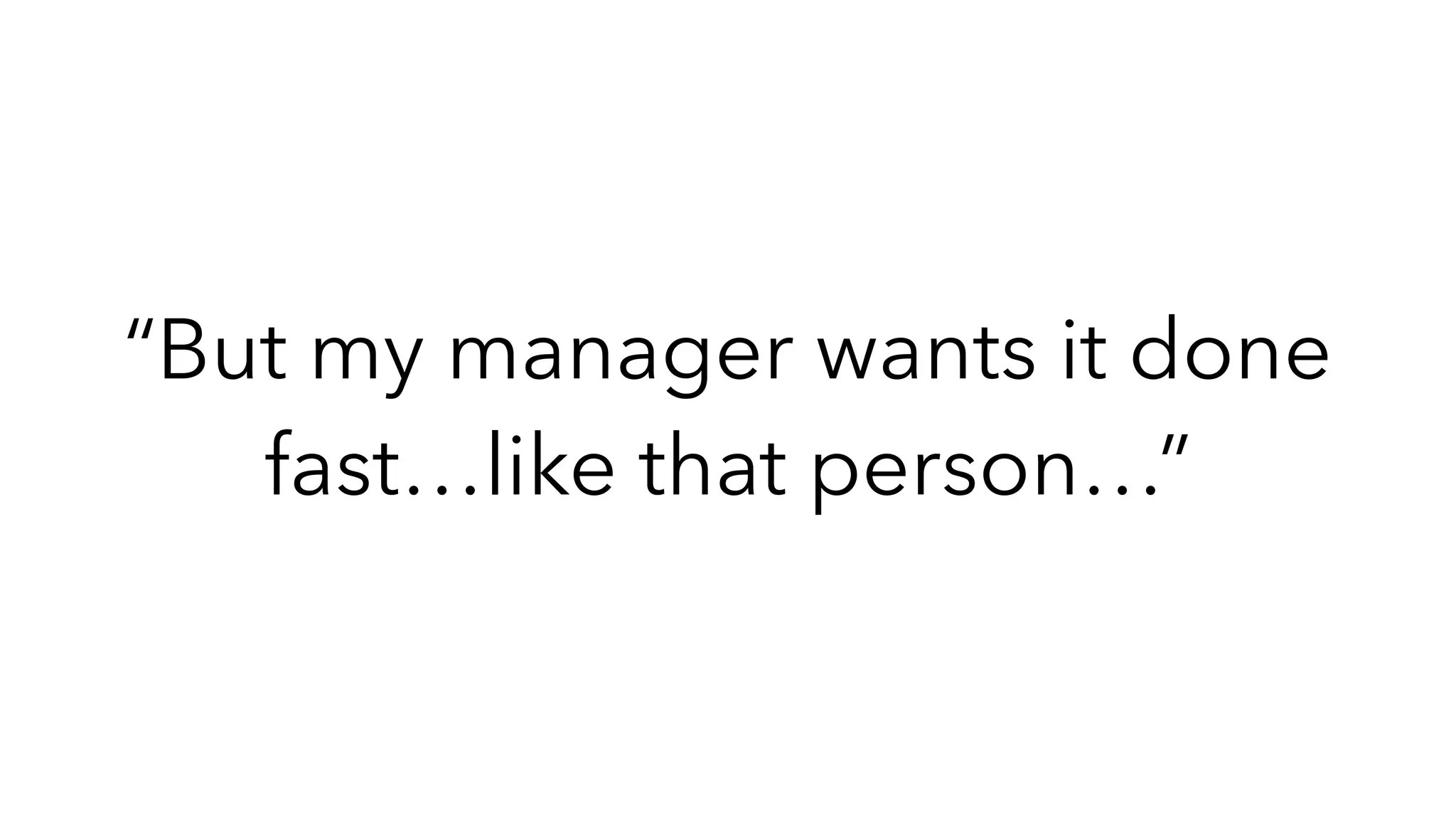 “But my manager wants it done
fast…like that person…”
 