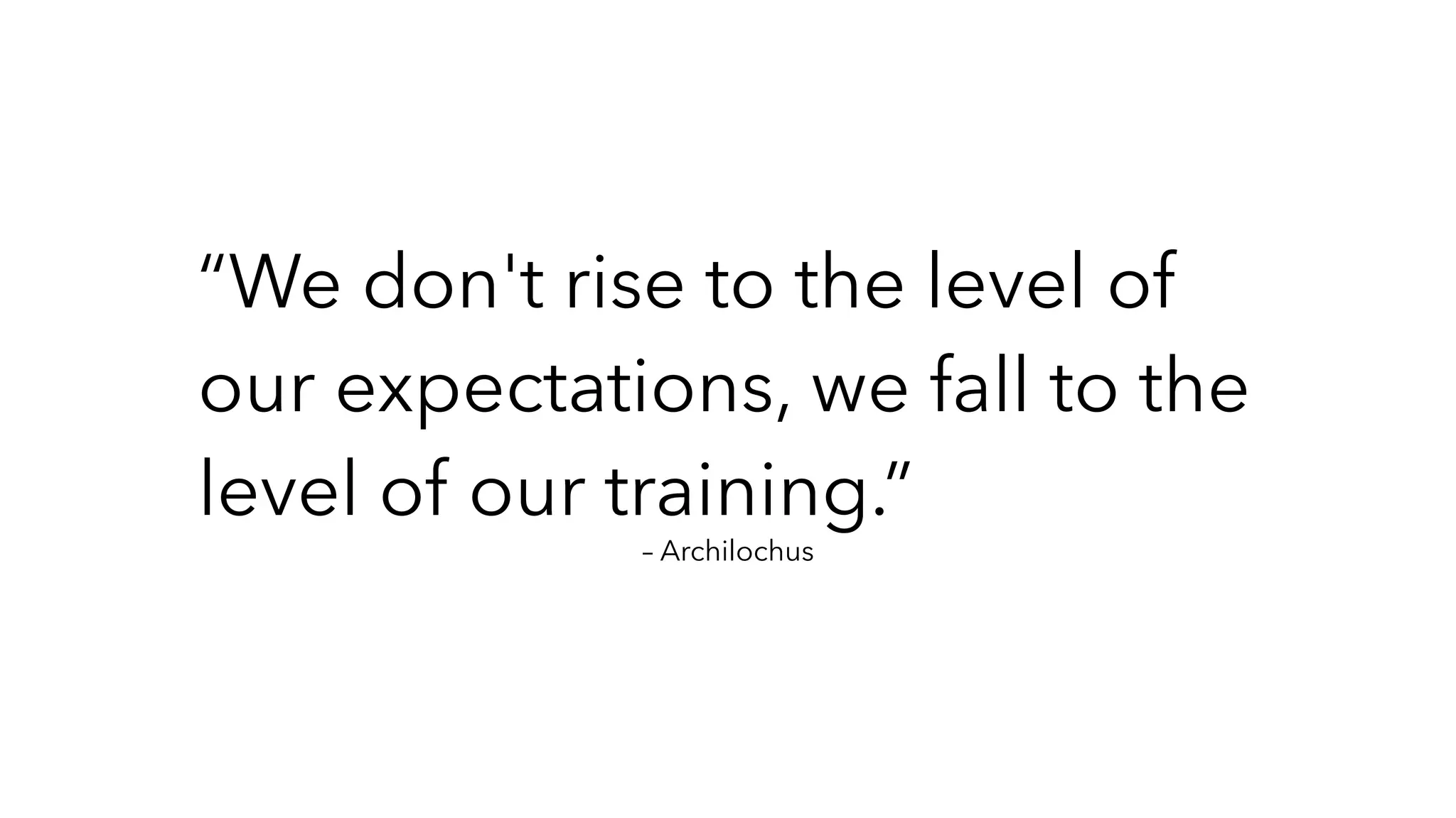 – Archilochus
“We don't rise to the level of
our expectations, we fall to the
level of our training.”
 