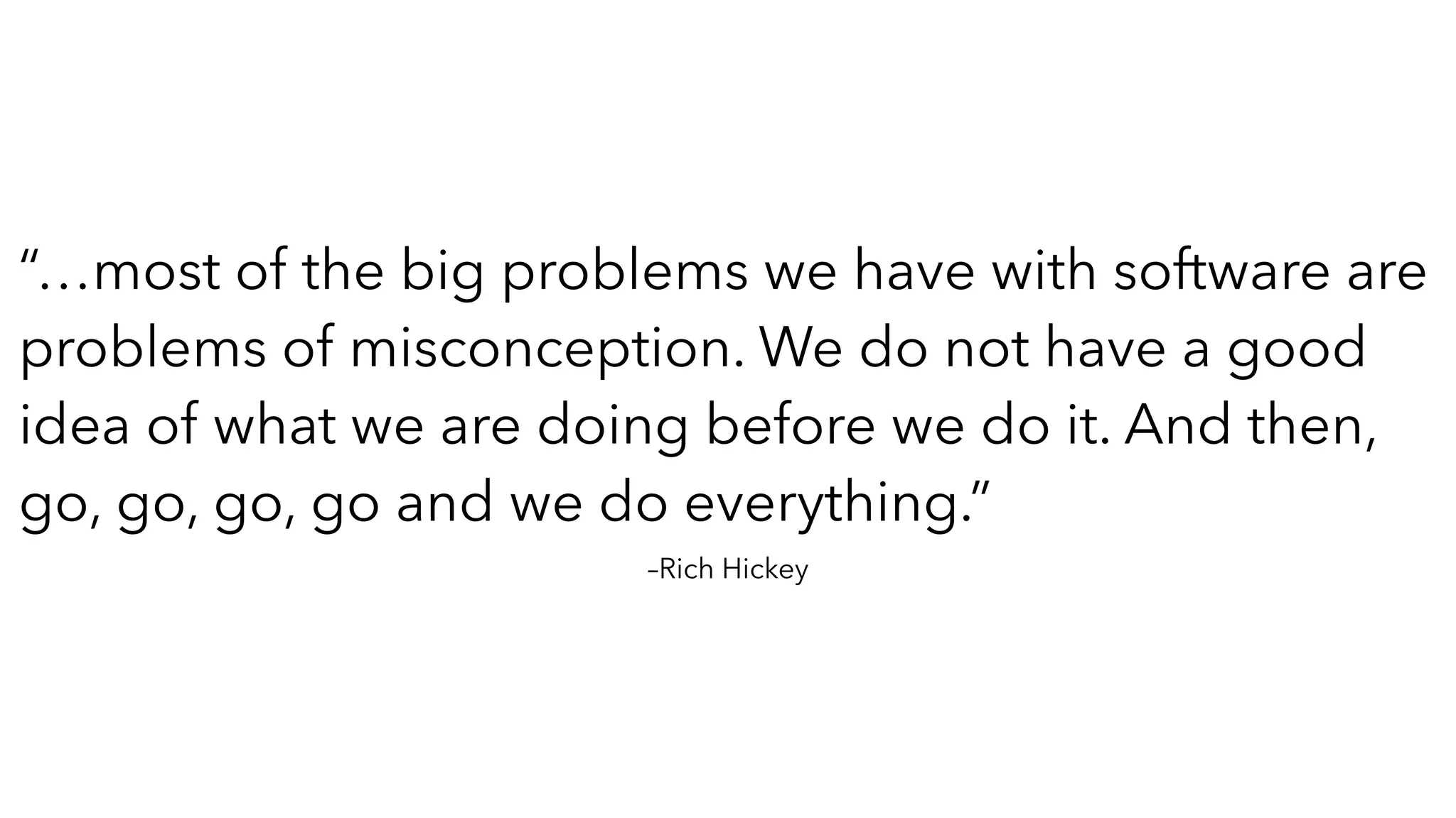 –Rich Hickey
“…most of the big problems we have with software are
problems of misconception. We do not have a good
idea of what we are doing before we do it. And then,
go, go, go, go and we do everything.”
 