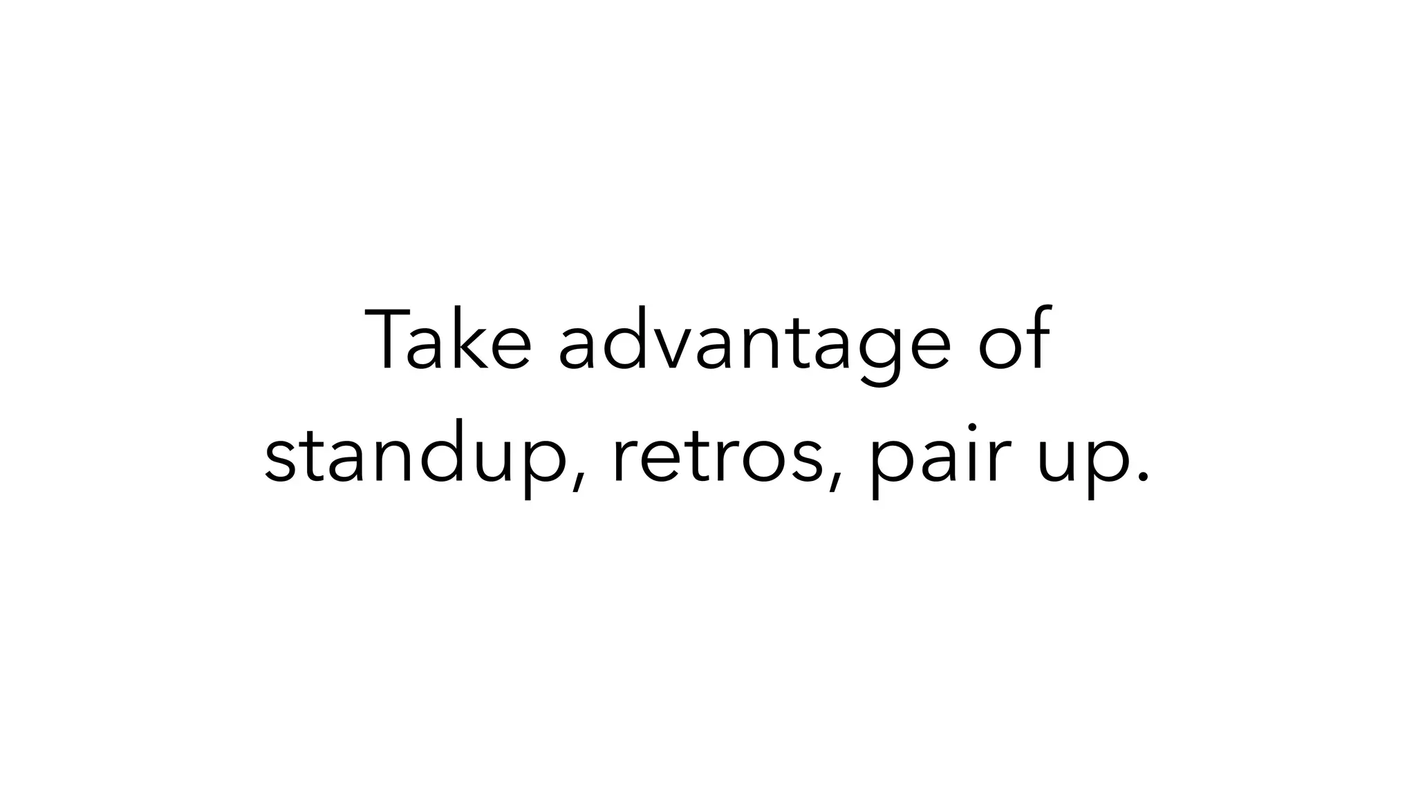 Take advantage of
standup, retros, pair up.
 