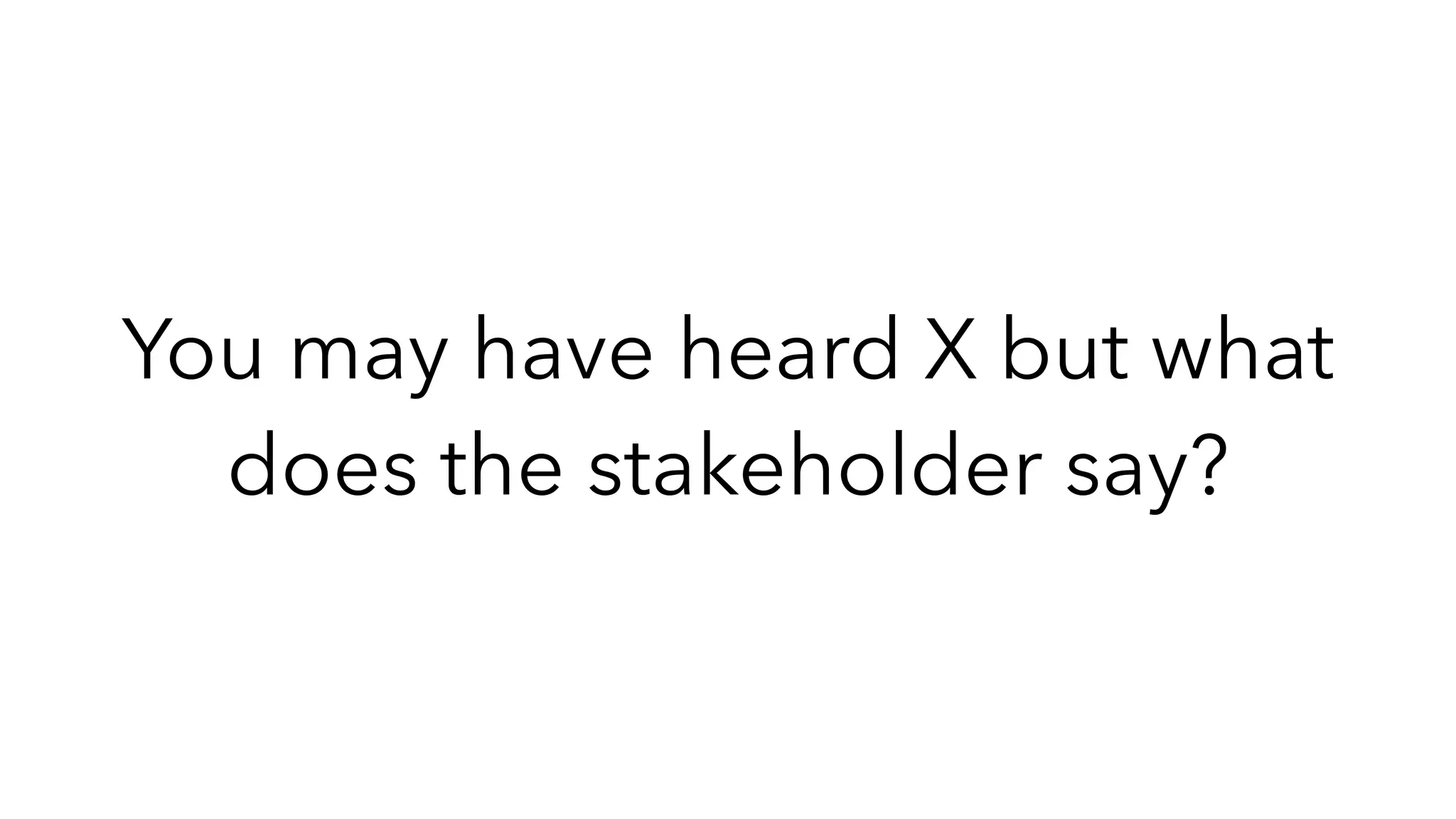 You may have heard X but what
does the stakeholder say?
 
