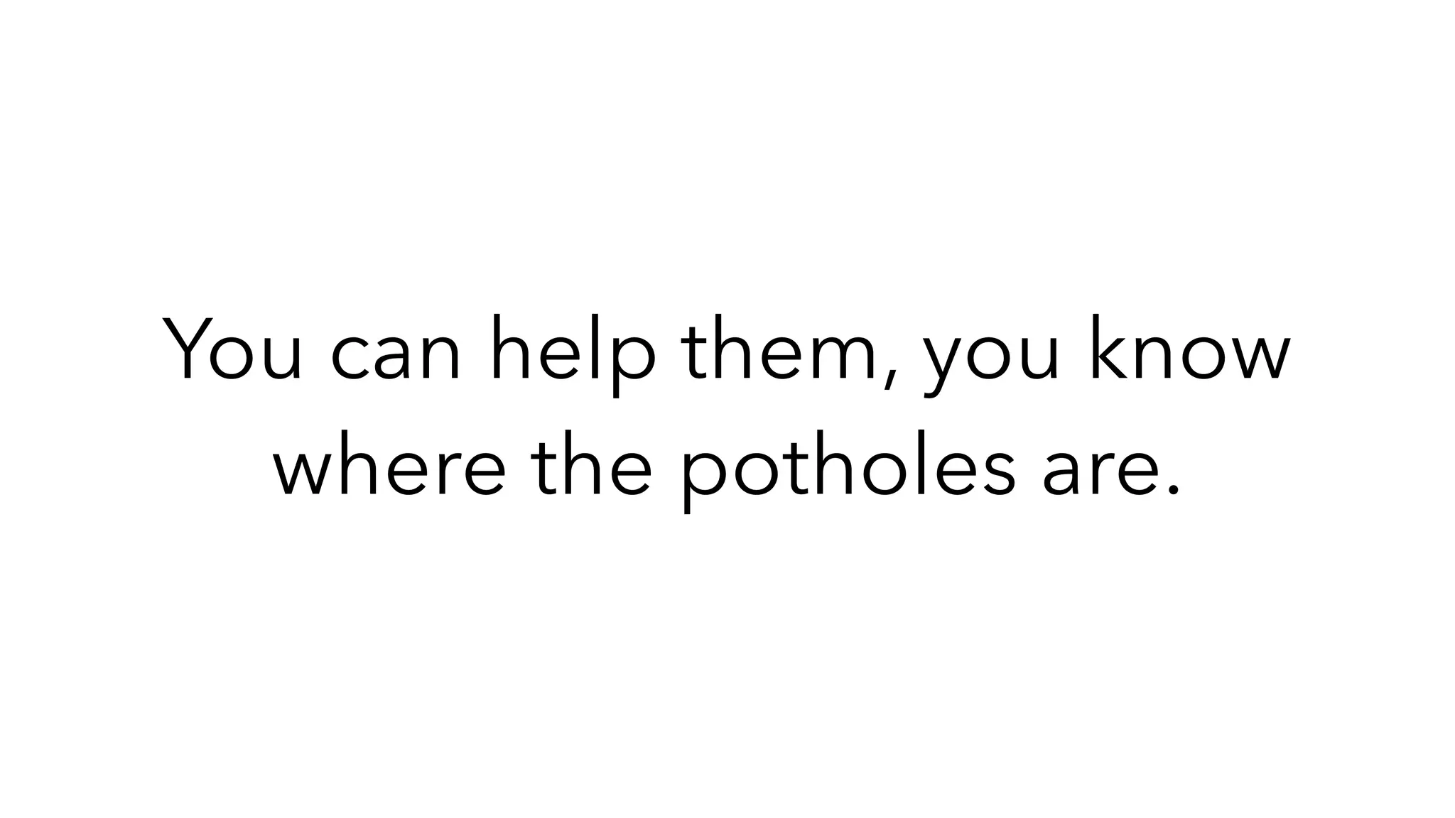 You can help them, you know
where the potholes are.
 