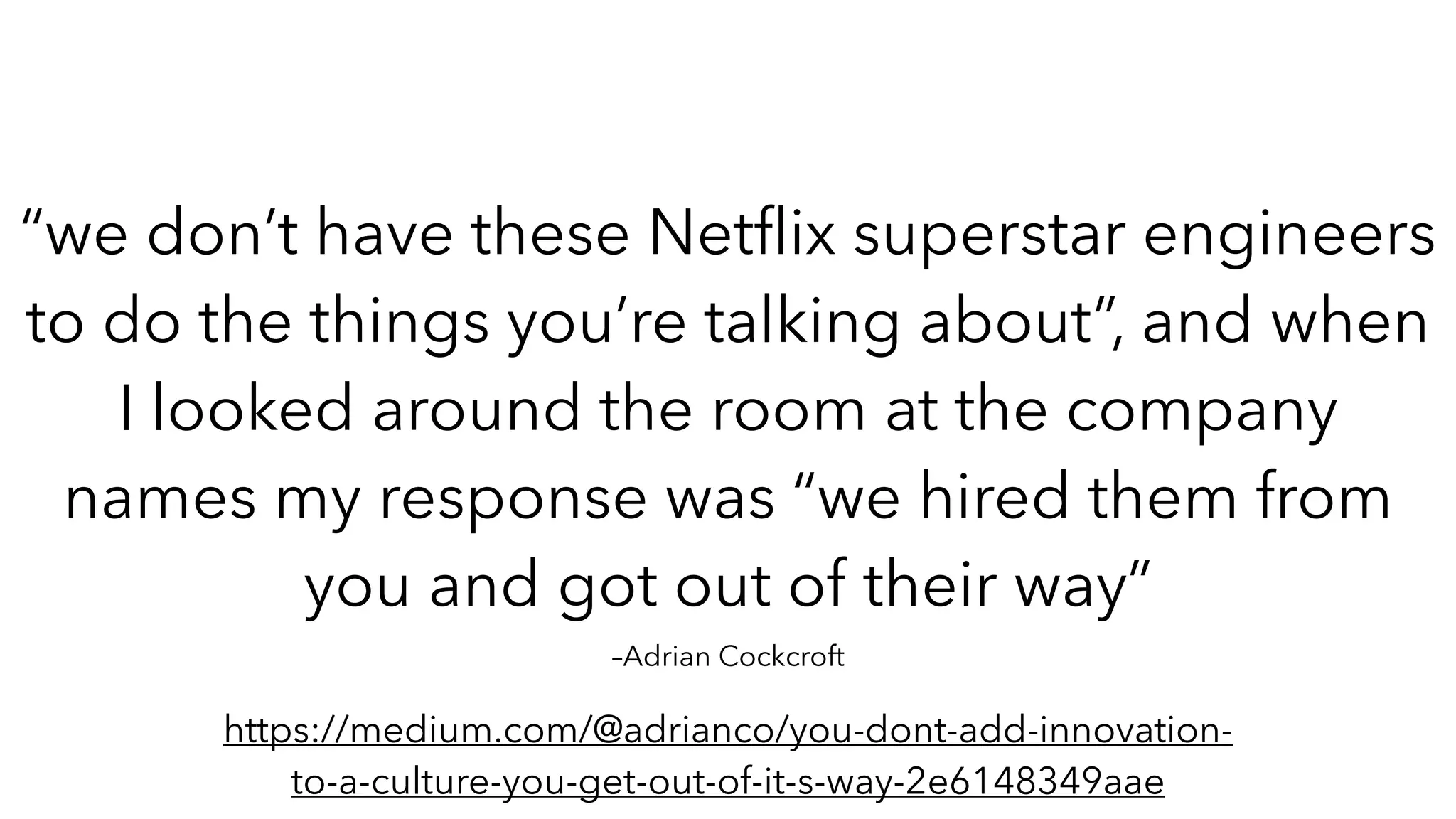 –Adrian Cockcroft
“we don’t have these Net
fl
ix superstar engineers
to do the things you’re talking about”, and when
I looked around the room at the company
names my response was “we hired them from
you and got out of their way”
https://medium.com/@adrianco/you-dont-add-innovation-
to-a-culture-you-get-out-of-it-s-way-2e6148349aae
 
