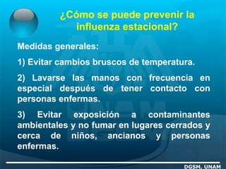 ¿Cómo se puede prevenir la
influenza estacional?
DGSM, UNAM
Medidas generales:
1) Evitar cambios bruscos de temperatura.
2) Lavarse las manos con frecuencia en
especial después de tener contacto con
personas enfermas.
3) Evitar exposición a contaminantes
ambientales y no fumar en lugares cerrados y
cerca de niños, ancianos y personas
enfermas.
 