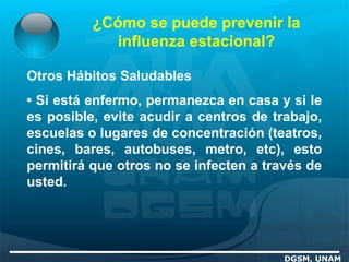 ¿Cómo se puede prevenir la
influenza estacional?
DGSM, UNAM
Otros Hábitos Saludables
• Si está enfermo, permanezca en casa y si le
es posible, evite acudir a centros de trabajo,
escuelas o lugares de concentración (teatros,
cines, bares, autobuses, metro, etc), esto
permitirá que otros no se infecten a través de
usted.
 