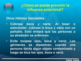 ¿Cómo se puede prevenir la
influenza estacional?
DGSM, UNAM
Otros Hábitos Saludables
• Cúbrase boca y nariz: Al toser o
estornudar, cúbrase la boca y nariz con un
pañuelo. Esto evitará que las personas a
su alrededor se enfermen.
• Evite tocarse ojos, boca y nariz: Los
gérmenes se diseminan cuando una
persona tienta algún objeto contaminado y
luego se toca los ojos, boca o nariz.
 