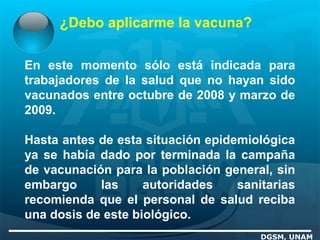 ¿Debo aplicarme la vacuna?
DGSM, UNAM
En este momento sólo está indicada para
trabajadores de la salud que no hayan sido
vacunados entre octubre de 2008 y marzo de
2009.
Hasta antes de esta situación epidemiológica
ya se había dado por terminada la campaña
de vacunación para la población general, sin
embargo las autoridades sanitarias
recomienda que el personal de salud reciba
una dosis de este biológico.
 