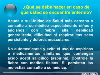 ¿Qué se debe hacer en caso de
que usted se encuentre enfermo?
DGSM, UNAM
Acuda a su Unidad de Salud más cercana o
consulte a su médico especialmente niños y
ancianos con fiebre alta, debilidad
generalizada, dificultad al respirar, tos seca
persistente y dolores musculares.
No automedicarse y evite el uso de aspirinas
o medicamentos similares que contengan
ácido acetil salicílico (aspirina). Controle la
fiebre con medios físicos. Si persisten las
molestias consulte a su médico.
 
