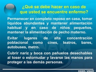 ¿Qué se debe hacer en caso de
que usted se encuentre enfermo?
DGSM, UNAM
Permanecer en completo reposo en casa, tomar
líquidos abundantes y mantener alimentación
habitual y en caso de niños pequeños,
mantener la alimentación de pecho materno.
Evitar lugares de alta concentración
poblacional como cines, teatros, bares,
autobuses, metro.
Cubrir nariz y boca con pañuelos desechables
al toser o estornudar y lavarse las manos para
proteger a las demás personas.
 