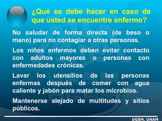 ¿Qué se debe hacer en caso de
que usted se encuentre enfermo?
DGSM, UNAM
No saludar de forma directa (de beso o
mano) para no contagiar a otras personas.
Los niños enfermos deben evitar contacto
con adultos mayores o personas con
enfermedades crónicas.
Lavar los utensilios de las personas
enfermas después de comer con agua
caliente y jabón para matar los microbios.
Mantenerse alejado de multitudes y sitios
públicos.
 