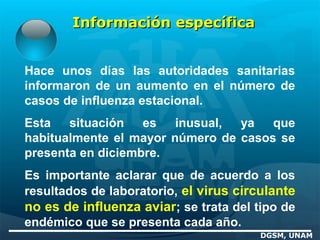 Información específicaInformación específica
Hace unos días las autoridades sanitarias
informaron de un aumento en el número de
casos de influenza estacional.
Esta situación es inusual, ya que
habitualmente el mayor número de casos se
presenta en diciembre.
Es importante aclarar que de acuerdo a los
resultados de laboratorio, el virus circulante
no es de influenza aviar; se trata del tipo de
endémico que se presenta cada año.
DGSM, UNAM
 