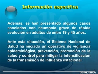 Además, se han presentado algunos casos
asociados con neumonía grave de rápida
evolución en adultos de entre 19 y 45 años.
Ante esta situación, el Sistema Nacional de
Salud ha iniciado un operativo de vigilancia
epidemiológica, prevención, promoción de la
salud y control para mitigar la intensificación
de la transmisión de influenza estacional.
DGSM, UNAM
Información específicaInformación específica
 