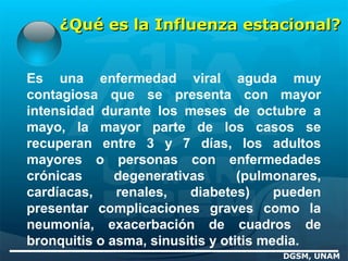 ¿Qué es la Influenza estacional?¿Qué es la Influenza estacional?
Es una enfermedad viral aguda muy
contagiosa que se presenta con mayor
intensidad durante los meses de octubre a
mayo, la mayor parte de los casos se
recuperan entre 3 y 7 días, los adultos
mayores o personas con enfermedades
crónicas degenerativas (pulmonares,
cardíacas, renales, diabetes) pueden
presentar complicaciones graves como la
neumonía, exacerbación de cuadros de
bronquitis o asma, sinusitis y otitis media.
DGSM, UNAM
 