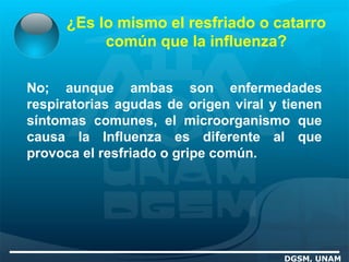 ¿Es lo mismo el resfriado o catarro
común que la influenza?
No; aunque ambas son enfermedades
respiratorias agudas de origen viral y tienen
síntomas comunes, el microorganismo que
causa la Influenza es diferente al que
provoca el resfriado o gripe común.
DGSM, UNAM
 