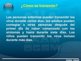 ¿Cómo se transmite?
DGSM, UNAM
Las personas enfermas pueden transmitir los
virus durante varios días; los adultos pueden
contagiar a otras personas después del
primer día de haber comenzado con los
síntomas y hasta durante siete días. Los
niños pueden transmitir los virus incluso
durante más días.
 