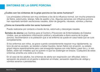 4Marsh Peru S.A.
SINTOMAS DE LA GRIPE PORCINA
¿Cuáles son los síntomas de la gripe porcina en los seres humanos?
Los principales síntomas son muy similares a los de la influenza normal, con mucha presencia
de fiebre, estornudos, letargo, falta de apetito y tos. Algunas personas con influenza porcina
han reportado también secreciones nasales, dolor de garganta, náuseas, vómitos y diarrea.
¿Cómo se transmite entre los seres humanos?
Puede realizarse por contacto a través de tos, estornudo y descargas nasales.
Señales de alarma Los Centros para el Control y Prevención de Enfermedades de Estados
Unidos, que ya redactaron información pública y actualizada a diario acerca de la gripe
porcina, recomendaron a la población que si se enferma se quede en casa hasta que se cure
completamente.
Si los enfermos son niños, es grave cuando constantemente respiran muy rápidamente, su
tono de piel es azulado, se resisten a beber líquidos, tienen fiebre con erupción, su estado
gripal mejora repentinamente pero casi enseguida regresa con más fiebre y peor tos y, si son
bebés, están tan irritables que no quieren ni que los sostengan en brazos. Cualquiera de estos
síntomas amerita una visita a la clínica.
En el caso de los adultos, los síntomas de alerta son respiración con dificultad, dolor o
sensación de presión en el pecho o abdomen al inhalar, sensación repentina de vértigo y
vómitos severos o persistentes.
 