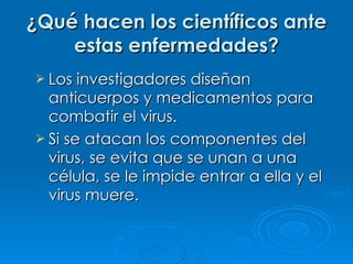 ¿Qué hacen los científicos ante estas enfermedades? Los investigadores diseñan anticuerpos y medicamentos para combatir el virus. Si se atacan los componentes del virus, se evita que se unan a una célula, se le impide entrar a ella y el virus muere. 
