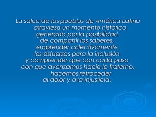La salud de los pueblos de América Latina atraviesa un momento histórico  generado por la posibilidad  de compartir los saberes,  emprender colectivamente  los esfuerzos para la inclusión  y comprender que con cada paso  con que avanzamos hacia lo fraterno, hacemos retroceder al dolor y a la injusticia.  