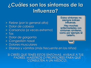 ¿ Cuáles son los síntomas de la Influenza? Fiebre (por lo general alta) Dolor de cabeza Cansancio (a veces extremo) Tos Dolor de garganta Congestión nasal Dolores musculares Diarrea y vómitos (más frecuente en los niños) SI CREÉS QUE TENÉS ESTOS SÍNTOMAS, AVISALE A TUS PADRES, MAESTROS O PROFESORES PARA QUE CONSULTEN A UN MÉDICO. Estos síntomas no siempre indican influenza.  Hay muchas enfermedades con síntomas similares, como por ejemplo el catarro. 