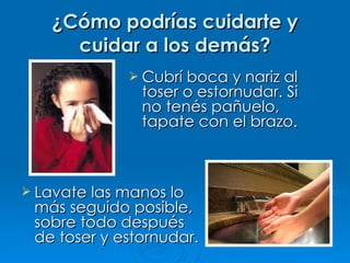 ¿Cómo podrías cuidarte y cuidar a los demás? Cubrí boca y nariz al toser o estornudar. Si no tenés pañuelo, tapate con el brazo. Lavate las manos lo más seguido posible, sobre todo después de toser y estornudar. 