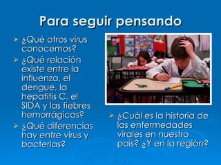 Para seguir pensando
   ¿Qué otros virus
    conocemos?
   ¿Qué relación
    existe entre la
    influenza, el
    dengue, la
    hepatitis C, el
    SIDA y las fiebres
    hemorrágicas?           ¿Cuál es la historia de
   ¿Qué diferencias         las enfermedades
    hay entre virus y        virales en nuestro
    bacterias?               país? ¿Y en la región?
 