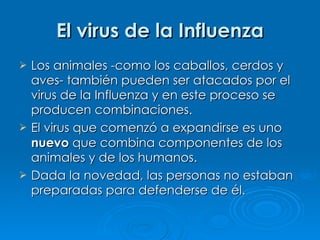 El virus de la Influenza Los animales -como los caballos, cerdos y aves- también pueden ser atacados por el virus de la Influenza y en este proceso se producen combinaciones. El virus que comenzó a expandirse es uno  nuevo  que combina componentes de los animales y de los humanos. Dada la novedad, las personas no estaban preparadas para defenderse de él. 