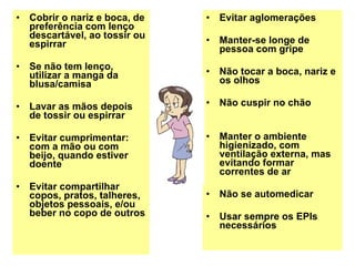 Cobrir o nariz e boca, de preferência com lenço descartável, ao tossir ou espirrar Se não tem lenço, utilizar a manga da blusa/camisa Lavar as mãos depois de tossir ou espirrar Evitar cumprimentar: com a mão ou com beijo, quando estiver doente Evitar compartilhar copos, pratos, talheres, objetos pessoais, e/ou beber no copo de outros Evitar aglomerações Manter-se longe de pessoa com gripe Não tocar a boca, nariz e os olhos Não cuspir no chão Manter o ambiente higienizado, com ventilação externa, mas evitando formar correntes de ar Não se automedicar Usar sempre os EPIs necessários 