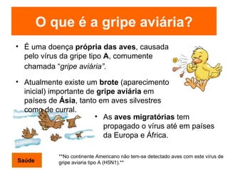O que é a gripe aviária? É uma doença  própria das aves , causada pelo vírus da gripe tipo  A , comumente chamada “ gripe aviária” .   Atualmente existe um  brote  (aparecimento inicial) importante de  gripe aviária  em países de  Ásia , tanto em aves silvestres como de curral. As  aves migratórias  tem propagado o vírus até em países da Europa e África.   **No continente Americano não tem-se detectado aves com este vírus de gripe aviaria tipo A (H5N1).**   Saúde 