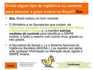 Existe algum tipo de vigilância ou controle para detectar a gripe aviária no Brasil?  Sim   Sim , Brasil realiza um bom controle. O Ministério e as Secretarias que cuidam  da  Agricultura, Pecuária, Desenvolvimentos Rural, Pesca e Alimentação e Drogas (  [1] )  mantêm  estritas medidas de controle  para identificar a GRIPE Aviária, e farão o mesmo com outros vírus, gripais ou não gripais. A Secretaria de Saúde ( [2] ) e o Sistema Nacional de Vigilância Sanitária ANVISA ( [3] ) se mantêm em alerta ante qualquer informação ou alteração atual, ligada a GRIPE Aviária.  [1]  http:// www.agricultura.gov.br/   [2]  http:// www.saude.gob.b r  [3]  http;// www.anvisa.gov.br Certificado Saúde 