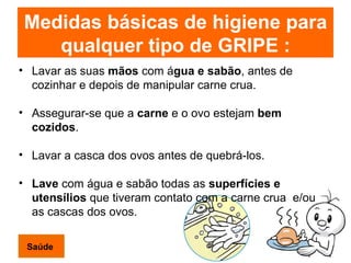 Medidas básicas de higiene para qualquer tipo de GRIPE : Lavar as suas  mãos  com á gua e sabão , antes de cozinhar e depois de manipular carne crua. Assegurar-se que a  carne  e o ovo estejam  bem cozidos . Lavar a casca dos ovos antes de quebrá-los. Lave  com água e sabão todas as  superfícies e utensílios  que tiveram contato com a carne crua  e/ou as cascas dos ovos. Saúde 