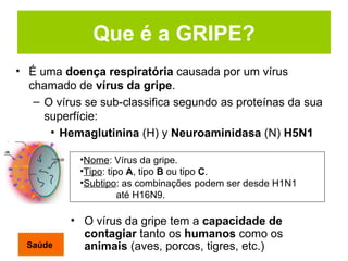 Que é a GRIPE? É uma  doença respiratória  causada por um vírus chamado de  vírus da gripe . O vírus se sub-classifica segundo as proteínas da sua superfície:  Hemaglutinina  (H) y  Neuroaminidasa  (N)  H5N1 O vírus da gripe tem a  capacidade de contagiar  tanto os  humanos  como os  animais  (aves, porcos, tigres, etc.)   Nome : Vírus da gripe. Tipo : tipo  A , tipo  B  ou tipo  C . Subtipo : as combinações podem ser desde H1N1    até H16N9.   Saúde 