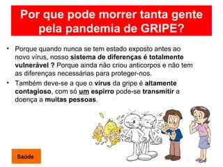 Por que pode morrer tanta gente pela pandemia de GRIPE? Porque quando nunca se tem estado exposto antes ao novo vírus, nosso  sistema de diferenças é totalmente vulnerável ?  Porque ainda não criou anticorpos e não tem as diferenças necessárias para proteger-nos.  Também deve-se a que o  vírus  da gripe é  altamente contagioso , com só  um  espirro  pode-se  transmitir  a doença a  muitas pessoas . Saúde 
