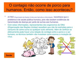 O contagio não ocorre de porco para humanos. Então, como isso aconteceu? A FAO  (Organização das Nações Unidas para Agricultura e Alimentação)   reconhece que o problema é de saúde pública humana, pois não existem evidências de transmissão da doença por parte de suínos aos humanos. Com estas informações, representantes dos organismos da ONU (Organização das Nações Unidas) ressaltam que não há restrições para o consumo de carne suína ou qualquer outro alimento. Além de verificar se efetivamente pode haver uma relação de contágio entre o porco e o ser humano, os técnicos também vão investigar como ocorreu a mutação do vírus. Saúde 