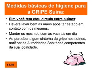 Medidas básicas de higiene para a GRIPE Suína: Sim você tem e/ou circula entre suínos : Deverá lavar bem as mãos após ter estado em contato com os mesmos. Manter os mesmos com as vacinas em dia Ao perceber algum sintoma de gripe nos suínos, notificar as Autoridades Sanitárias competentes da sua localidade.   Saúde 
